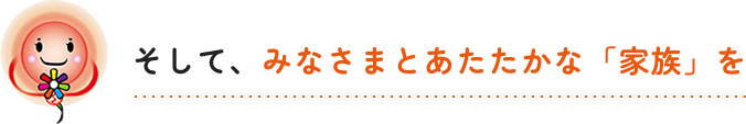 そして、みなさまとあたたかな「家族」を